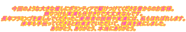  今回のような大きな催しにボランティアで駆けつけてくださる昔からのお客様。 飾りつけも実演も任せきりで大丈夫なんです。 長年フラミンゴを楽しんでくださったご愛用者の説明や実演には、私もほれぼれします。 来年も手伝ってくださると約束までいただいて、横浜を後にしました。 ありがとう、ありがとう、本当にありがとう。